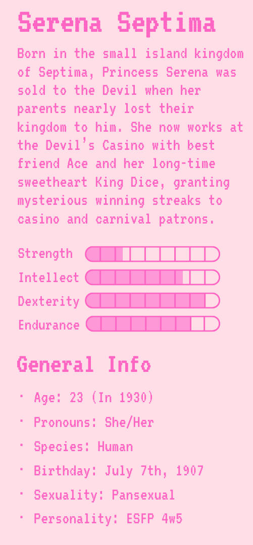 Serena Septima | Serena's Bio | Strength: 2.5 | Intellect: 6.5 | Dexterity: 8 | Endurance: 7 | General Info | Age: 23 (In 1930) | Pronouns: She/Her | Species: Human | Birthday: July 7th, 1907 | Sexuality: Pansexual | Personality: ESFP 4w5