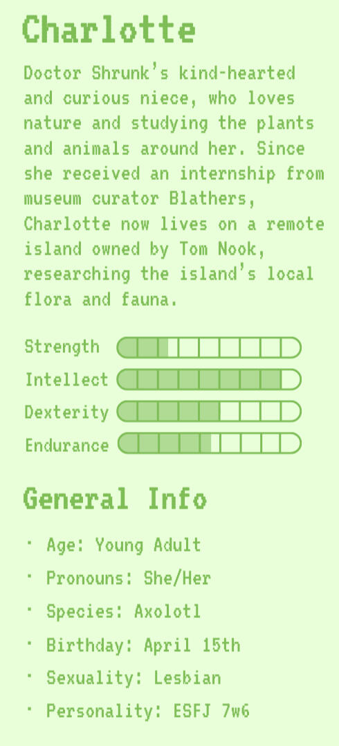 Charlotte | Charlotte's Bio | Strength: 2.5 | Intellect: 8 | Dexterity: 5 | Endurance: 4.5 | General Info | Age: Young Adult | Pronouns: She/Her | Species: Axolotl | Birthday: April 15th | Sexuality: Lesbian | Personality: ESFJ 7w6