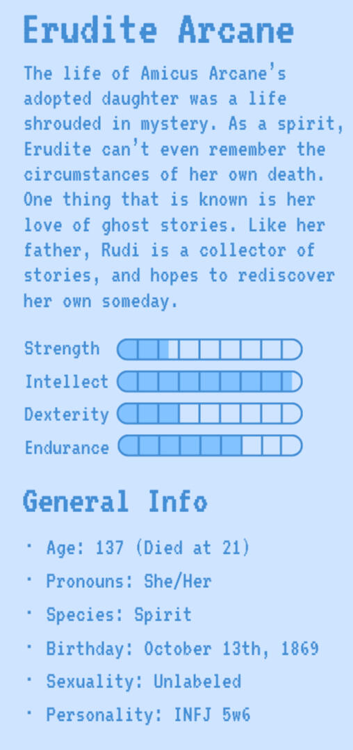 Erudite Arcane | Rudi's Bio | Strength: 2.5 | Intellect: 8.5 | Dexterity: 3 | Endurance: 6 | General Info | Age: 137 (Died at 21) | Pronouns: She/Her | Species: Spirit | Birthday: October 13th, 1869 | Sexuality: Unlabeled | Personality: INFJ 5w6
