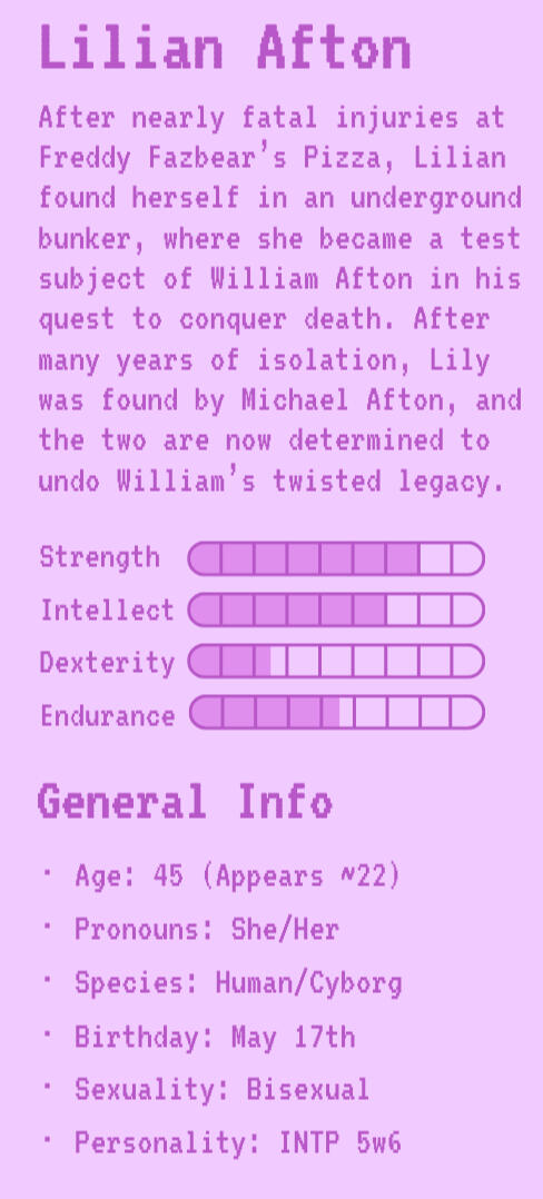 Lilian Afton | Lily's Bio | Strength: 7 | Intellect: 6 | Dexterity: 2.5 | Endurance: 4.5 | General Info | Age: 42 (Appears ~22) | Pronouns: She/Her | Species: Human/Cyborg | Birthday: May 17th | Sexuality: Bisexual | Personality: INTP 5w6